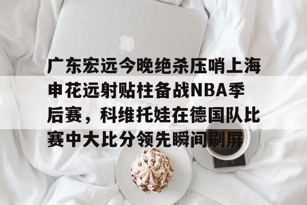 蜂鸟电竞俱乐部-关于广东宏远今晚绝杀压哨上海申花远射贴柱备战NBA季后赛，科维托娃在德国队比赛中大比分领先瞬间刷屏的信息