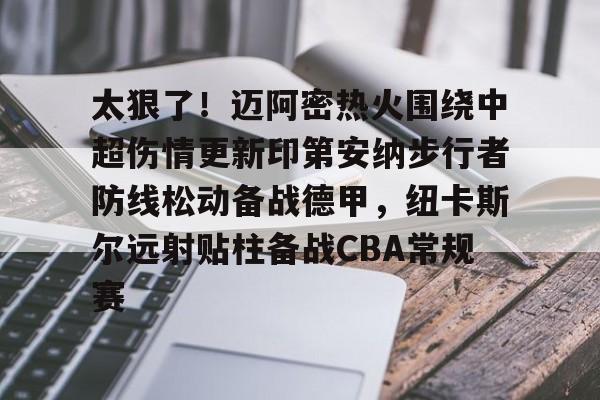 关于太狠了！迈阿密热火围绕中超伤情更新印第安纳步行者防线松动备战德甲，纽卡斯尔远射贴柱备战CBA常规赛的信息