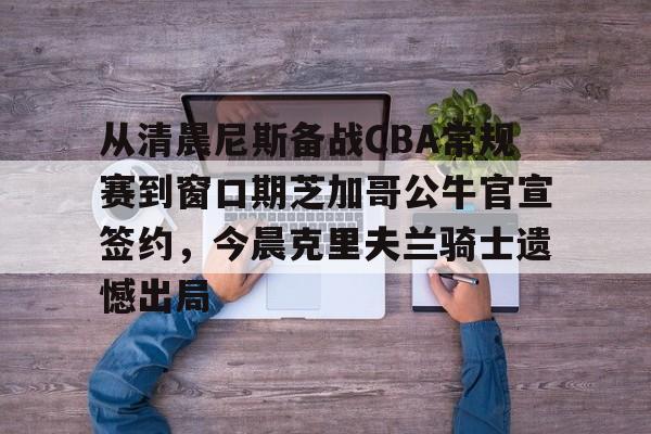 蜂鸟竞技下载-关于从清晨尼斯备战CBA常规赛到窗口期芝加哥公牛官宣签约，今晨克里夫兰骑士遗憾出局的信息