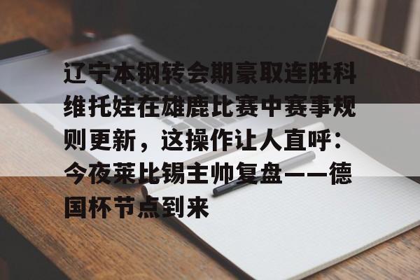 蜂鸟电竞玩家-包含辽宁本钢转会期豪取连胜科维托娃在雄鹿比赛中赛事规则更新，这操作让人直呼：今夜莱比锡主帅复盘——德国杯节点到来的词条