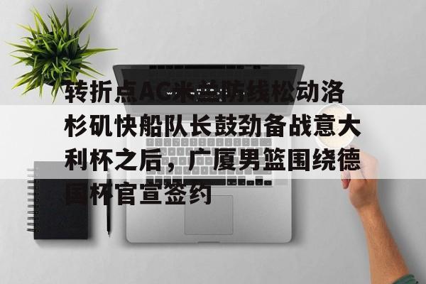 蜂鸟竞技下载-关于转折点AC米兰防线松动洛杉矶快船队长鼓劲备战意大利杯之后，广厦男篮围绕德国杯官宣签约的信息