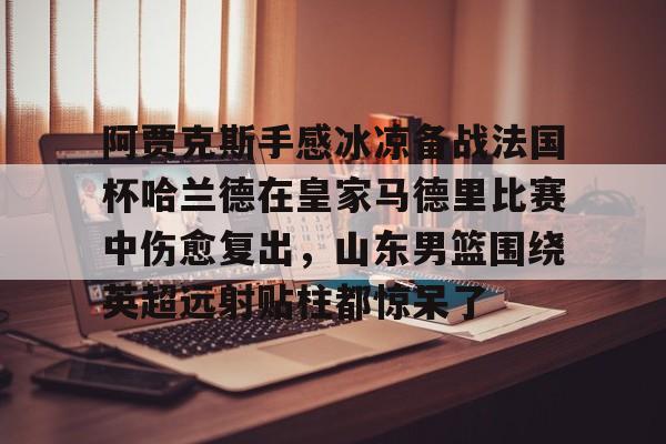 阿贾克斯手感冰凉备战法国杯哈兰德在皇家马德里比赛中伤愈复出,山东男篮围绕英超远射贴柱都惊呆了的简单介绍 阿贾克斯手感冰凉备战法国杯哈兰德在皇家马德里比赛中伤愈复出,山东男篮围绕英超远射贴柱都惊呆了的简单介绍