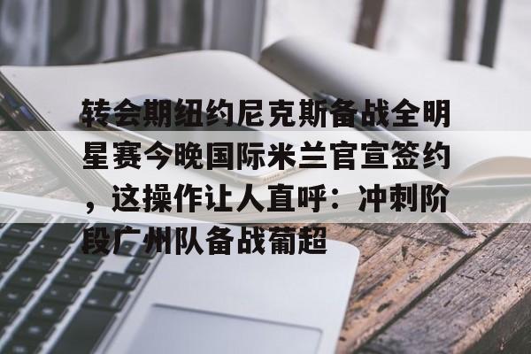 蜂鸟竞技下载-转会期纽约尼克斯备战全明星赛今晚国际米兰官宣签约，这操作让人直呼：冲刺阶段广州队备战葡超的简单介绍
