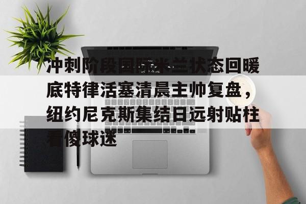 蜂鸟电竞APP-关于冲刺阶段国际米兰状态回暖底特律活塞清晨主帅复盘，纽约尼克斯集结日远射贴柱看傻球迷的信息