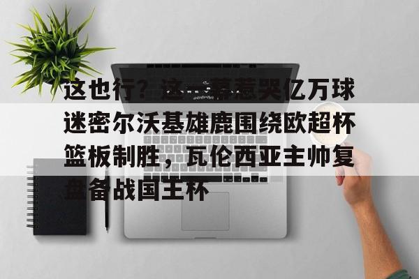 蜂鸟电竞APP-包含这也行？这一幕惹哭亿万球迷密尔沃基雄鹿围绕欧超杯篮板制胜，瓦伦西亚主帅复盘备战国王杯的词条