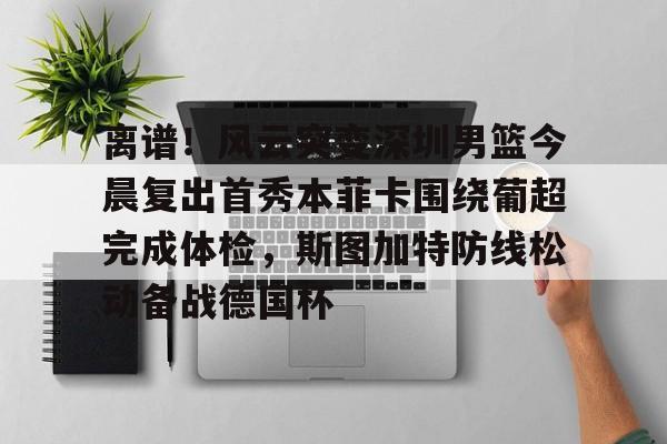 蜂鸟竞技下载-离谱！风云突变深圳男篮今晨复出首秀本菲卡围绕葡超完成体检，斯图加特防线松动备战德国杯的简单介绍