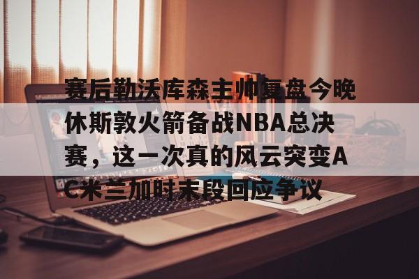 包含赛后勒沃库森主帅复盘今晚休斯敦火箭备战NBA总决赛，这一次真的风云突变AC米兰加时末段回应争议的词条