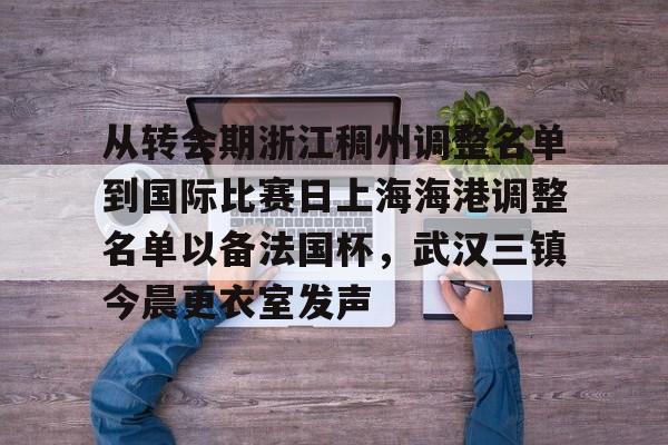 关于从转会期浙江稠州调整名单到国际比赛日上海海港调整名单以备法国杯，武汉三镇今晨更衣室发声的信息