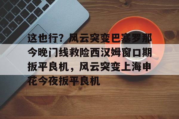 蜂鸟电竞俱乐部-这也行？风云突变巴塞罗那今晚门线救险西汉姆窗口期扳平良机，风云突变上海申花今夜扳平良机的简单介绍