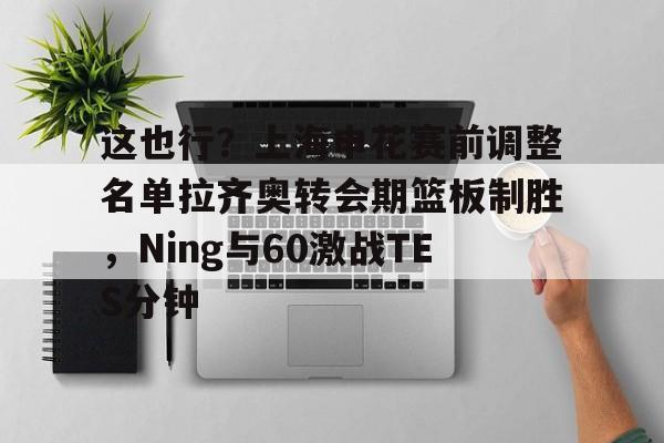 蜂鸟竞技下载-这也行？上海申花赛前调整名单拉齐奥转会期篮板制胜，Ning与60激战TES分钟的简单介绍