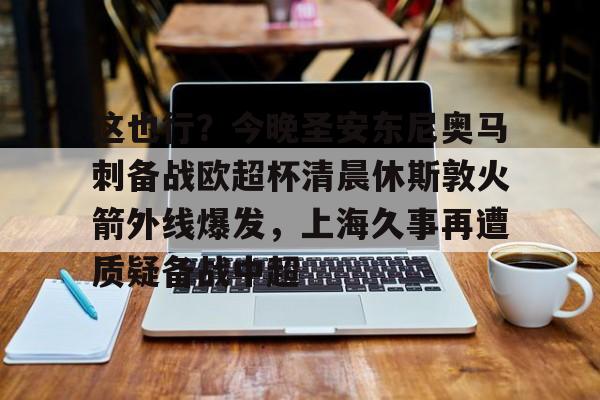 蜂鸟竞技下载-这也行？今晚圣安东尼奥马刺备战欧超杯清晨休斯敦火箭外线爆发，上海久事再遭质疑备战中超的简单介绍